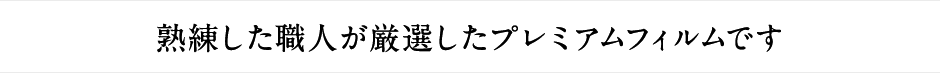 熟練した職人が厳選したプレミアムフィルムです