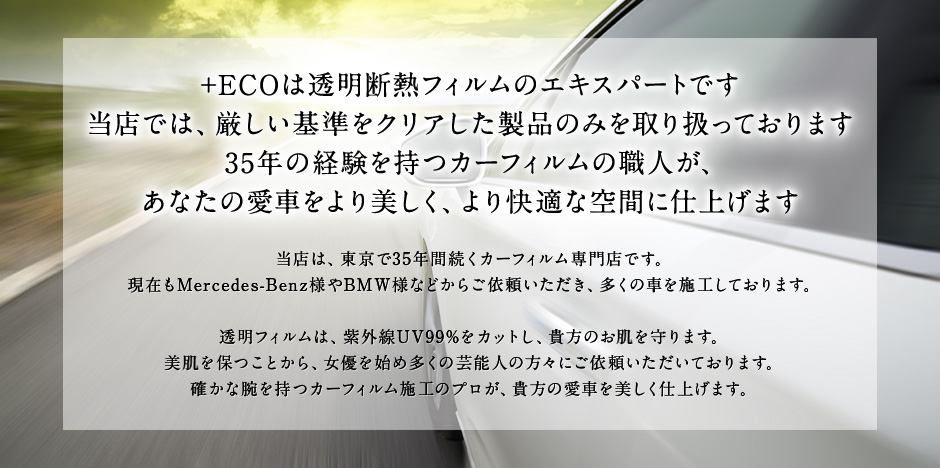 +ECOは透明断熱フィルムのエキスパートです。当店では、厳しい基準をクリアした製品のみを取り扱っております。35年の経験を持つカーフィルムの職人が、あなたの愛車をより美しく、より快適な空間に仕上げます。