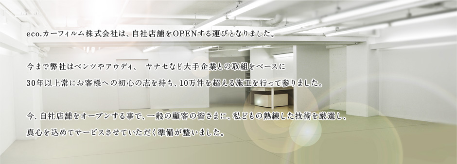 eco.カーフィルム株式会社は、自社店舗をOPENする運びとなりました。今まで弊社はベンツやアウディ、 ヤナセなど大手企業との取組をベースに30年以上常にお客様への初心の志を持ち、10万件を超える施工を行って参りました。今、自社店舗をオープンする事で、一般の顧客の皆さまに、私どもの熟練した技術を厳選し、真心を込めてサービスさせていただく準備が整いました。